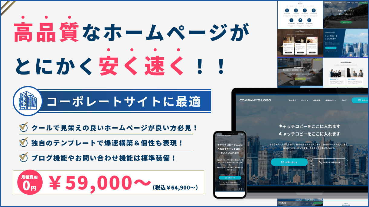 高品質なホームページがとにかく安く速く！！ コーポレートサイトに最適 クールで見栄えの良いホームページが良い方必見！ 独自のテンプレートで爆速構築＆個性も表現！ ブログ機能やお問い合わせ機能は標準装備！ 月額費用0円 ￥59,000～ （税込￥64,900～）